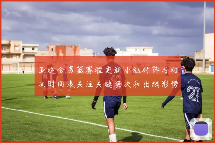 亚运会男篮赛程更新小组对阵与对决时间表关注关键场次和出线形势