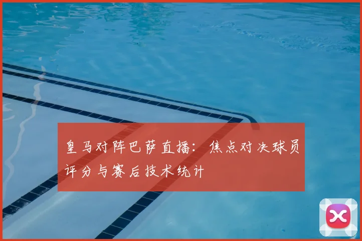 皇马对阵巴萨直播：焦点对决球员评分与赛后技术统计