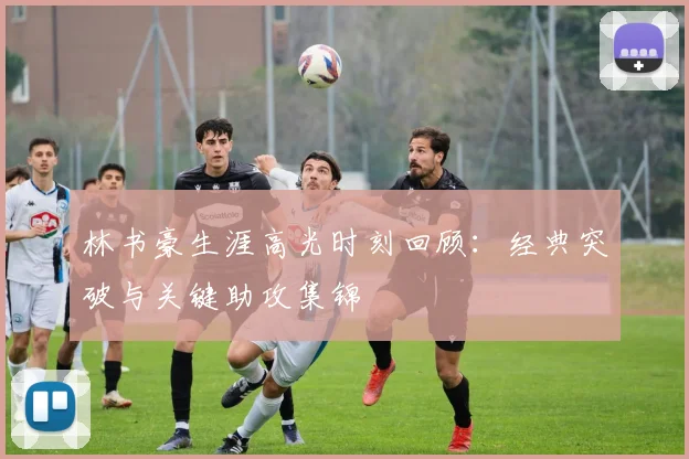 林书豪生涯高光时刻回顾：经典突破与关键助攻集锦