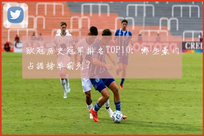 欧冠历史冠军排名TOP10：哪些豪门占据榜单前列？