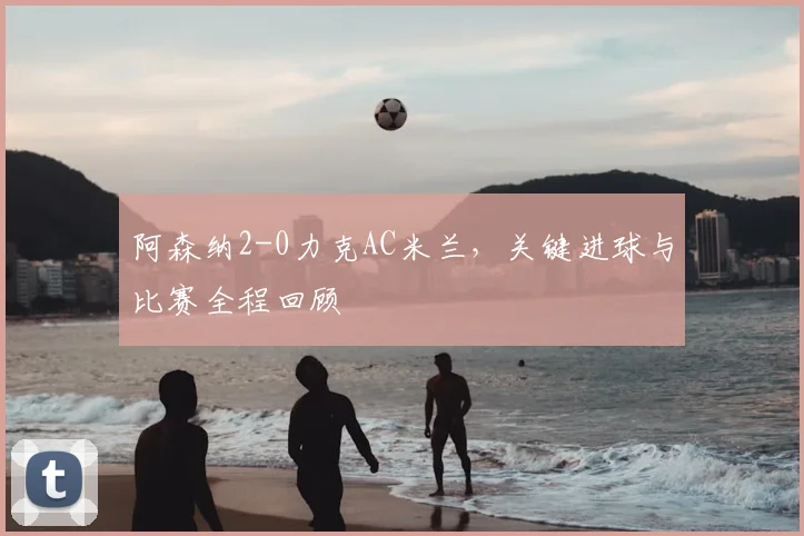 阿森纳2-0力克AC米兰,关键进球与比赛全程回顾