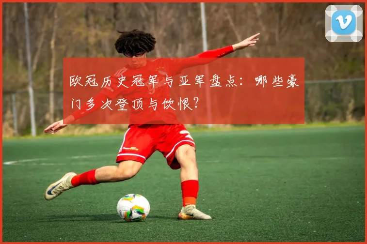 欧冠历史冠军与亚军盘点:哪些豪门多次登顶与饮恨?