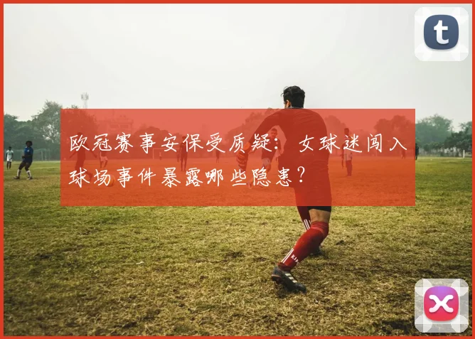 欧冠赛事安保受质疑：女球迷闯入球场事件暴露哪些隐患？