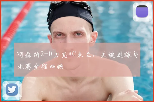 阿森纳2-0力克AC米兰，关键进球与比赛全程回顾